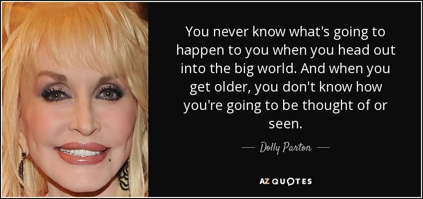 You never know what's going to happen to you when you head out into the big world. And when you get older, you don't know how you're going to be thought of or seen. - Dolly Parton
