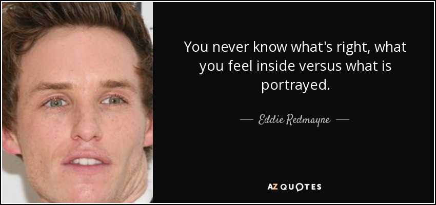 You never know what's right, what you feel inside versus what is portrayed. - Eddie Redmayne