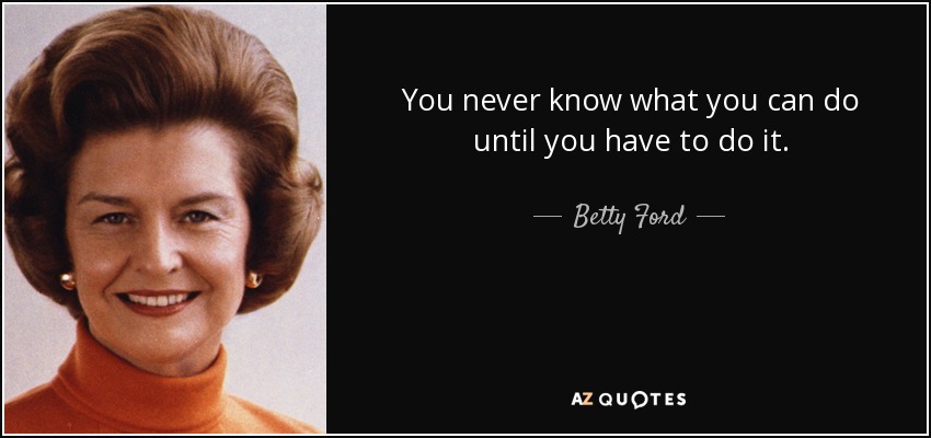 You never know what you can do until you have to do it. - Betty Ford
