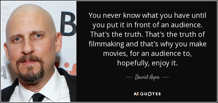 You never know what you have until you put it in front of an audience. That's the truth. That's the truth of filmmaking and that's why you make movies, for an audience to, hopefully, enjoy it. - David Ayer