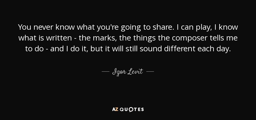 You never know what you're going to share. I can play, I know what is written - the marks, the things the composer tells me to do - and I do it, but it will still sound different each day. - Igor Levit