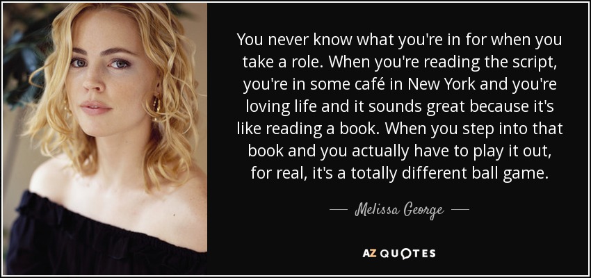 You never know what you're in for when you take a role. When you're reading the script, you're in some café in New York and you're loving life and it sounds great because it's like reading a book. When you step into that book and you actually have to play it out, for real, it's a totally different ball game. - Melissa George