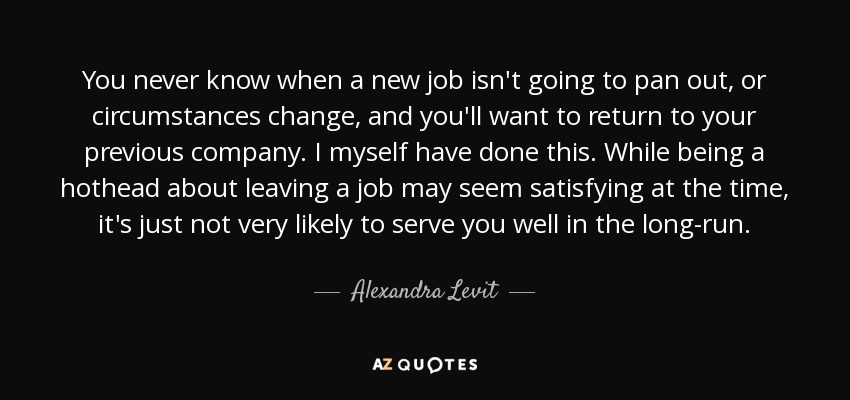 You never know when a new job isn't going to pan out, or circumstances change, and you'll want to return to your previous company. I myself have done this. While being a hothead about leaving a job may seem satisfying at the time, it's just not very likely to serve you well in the long-run. - Alexandra Levit