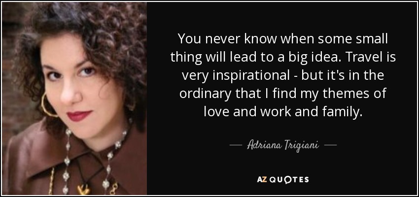 You never know when some small thing will lead to a big idea. Travel is very inspirational - but it's in the ordinary that I find my themes of love and work and family. - Adriana Trigiani
