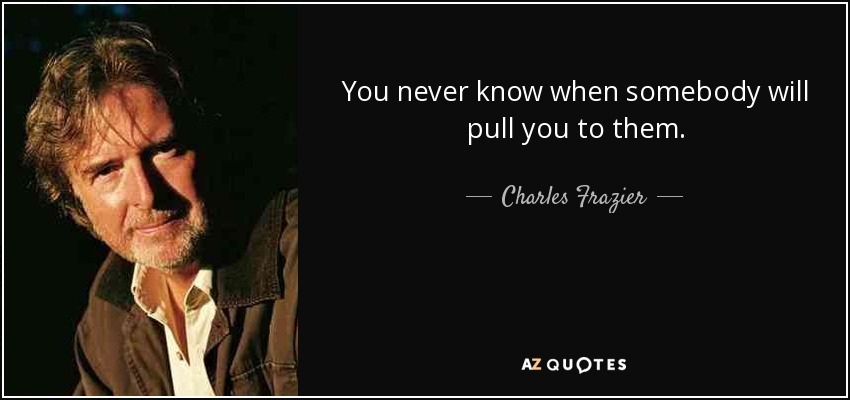 You never know when somebody will pull you to them. - Charles Frazier