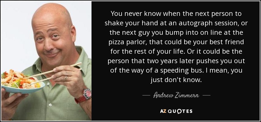 You never know when the next person to shake your hand at an autograph session, or the next guy you bump into on line at the pizza parlor, that could be your best friend for the rest of your life. Or it could be the person that two years later pushes you out of the way of a speeding bus. I mean, you just don't know. - Andrew Zimmern