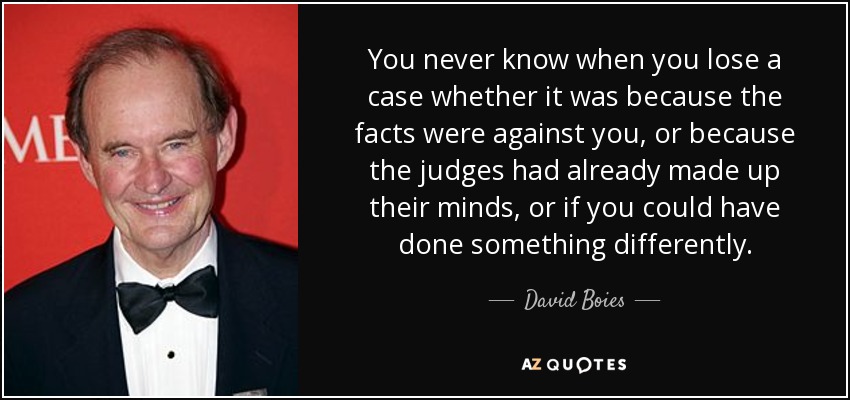 You never know when you lose a case whether it was because the facts were against you, or because the judges had already made up their minds, or if you could have done something differently. - David Boies