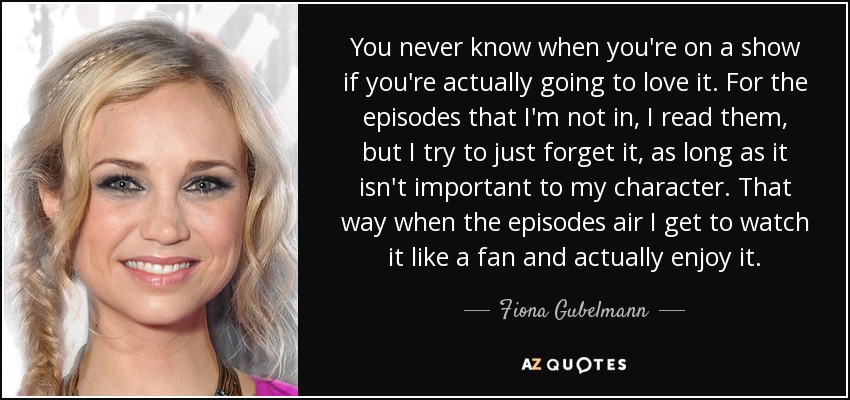 You never know when you're on a show if you're actually going to love it. For the episodes that I'm not in, I read them, but I try to just forget it, as long as it isn't important to my character. That way when the episodes air I get to watch it like a fan and actually enjoy it. - Fiona Gubelmann