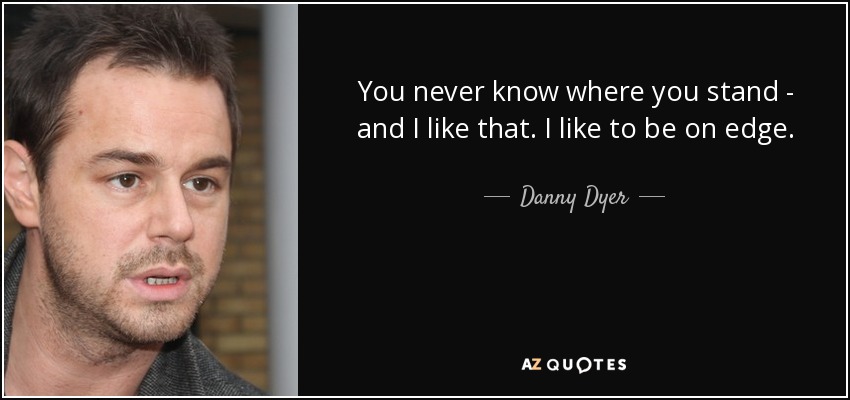 You never know where you stand - and I like that. I like to be on edge. - Danny Dyer