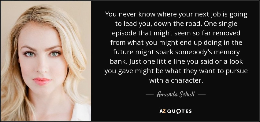 You never know where your next job is going to lead you, down the road. One single episode that might seem so far removed from what you might end up doing in the future might spark somebody's memory bank. Just one little line you said or a look you gave might be what they want to pursue with a character. - Amanda Schull