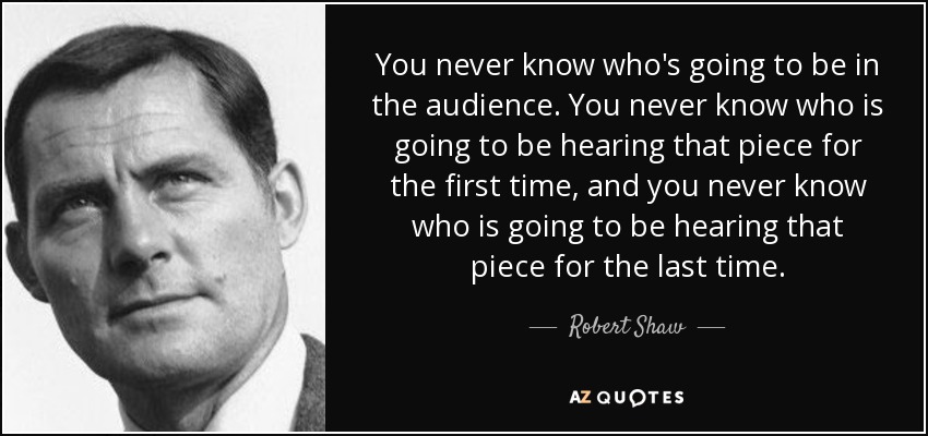 You never know who's going to be in the audience. You never know who is going to be hearing that piece for the first time, and you never know who is going to be hearing that piece for the last time. - Robert Shaw