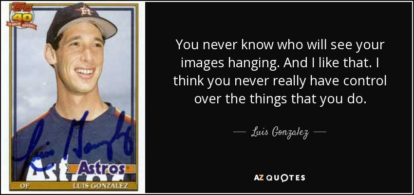 You never know who will see your images hanging. And I like that. I think you never really have control over the things that you do. - Luis Gonzalez