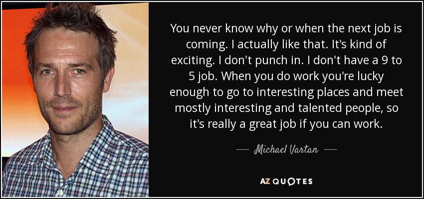 You never know why or when the next job is coming. I actually like that. It's kind of exciting. I don't punch in. I don't have a 9 to 5 job. When you do work you're lucky enough to go to interesting places and meet mostly interesting and talented people, so it's really a great job if you can work. - Michael Vartan