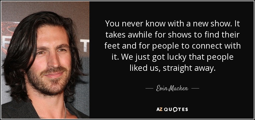 You never know with a new show. It takes awhile for shows to find their feet and for people to connect with it. We just got lucky that people liked us, straight away. - Eoin Macken