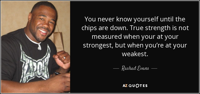 You never know yourself until the chips are down. True strength is not measured when your at your strongest, but when you’re at your weakest. - Rashad Evans