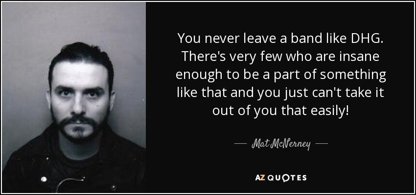 You never leave a band like DHG. There's very few who are insane enough to be a part of something like that and you just can't take it out of you that easily! - Mat McNerney