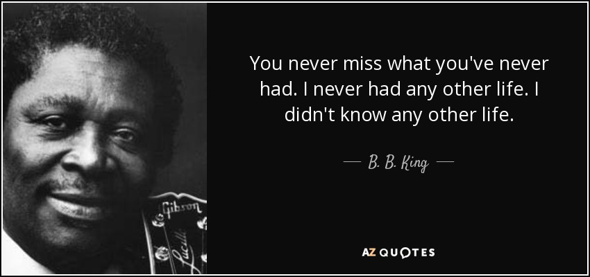 You never miss what you've never had. I never had any other life. I didn't know any other life. - B. B. King