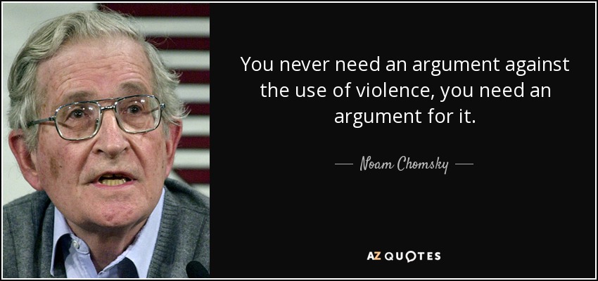 You never need an argument against the use of violence, you need an argument for it. - Noam Chomsky