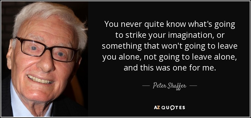 You never quite know what's going to strike your imagination, or something that won't going to leave you alone, not going to leave alone, and this was one for me. - Peter Shaffer