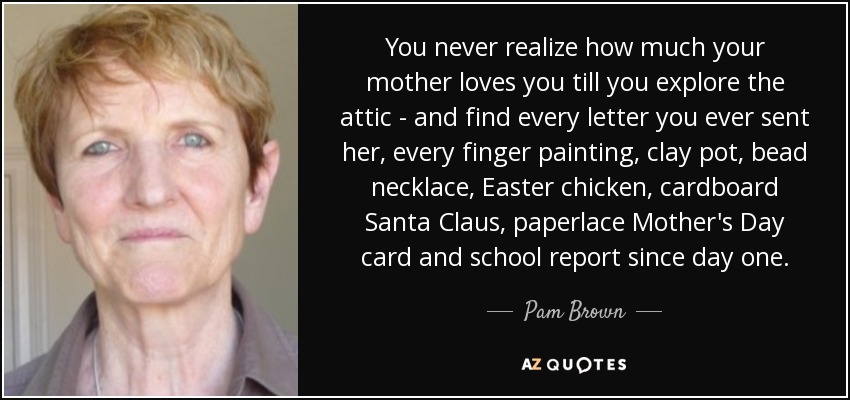 You never realize how much your mother loves you till you explore the attic - and find every letter you ever sent her, every finger painting, clay pot, bead necklace, Easter chicken, cardboard Santa Claus, paperlace Mother's Day card and school report since day one. - Pam Brown