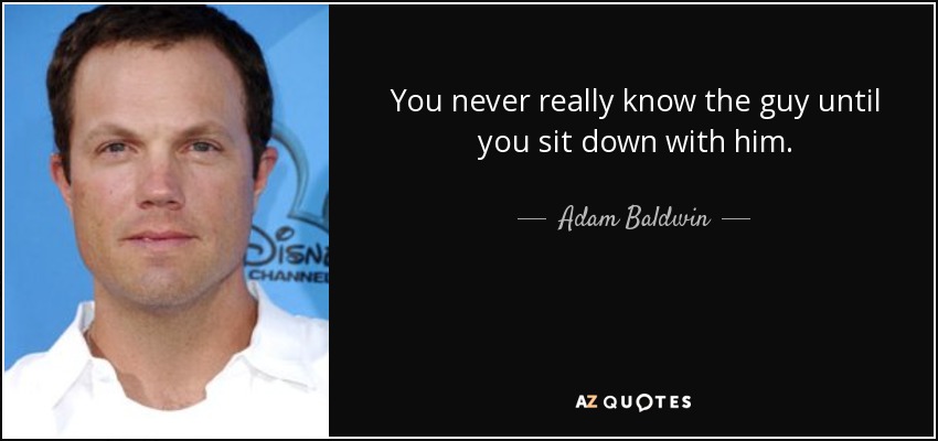 You never really know the guy until you sit down with him. - Adam Baldwin