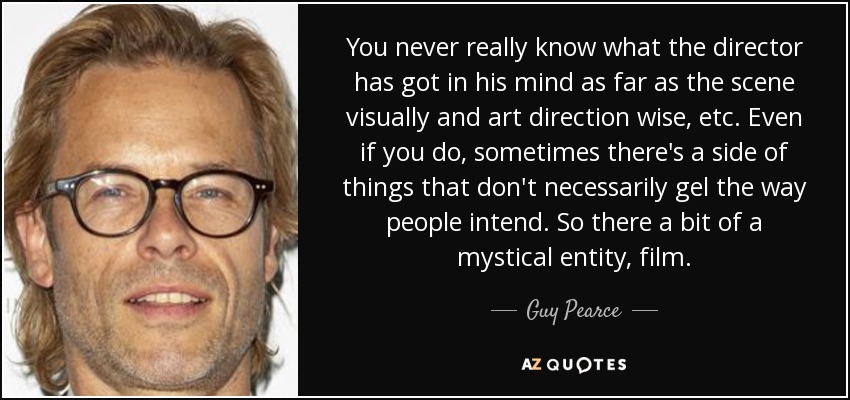 You never really know what the director has got in his mind as far as the scene visually and art direction wise, etc. Even if you do, sometimes there's a side of things that don't necessarily gel the way people intend. So there a bit of a mystical entity, film. - Guy Pearce