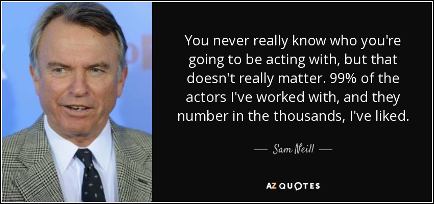 You never really know who you're going to be acting with, but that doesn't really matter. 99% of the actors I've worked with, and they number in the thousands, I've liked. - Sam Neill