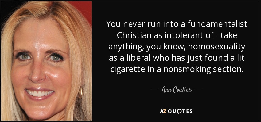 You never run into a fundamentalist Christian as intolerant of - take anything, you know, homosexuality as a liberal who has just found a lit cigarette in a nonsmoking section. - Ann Coulter