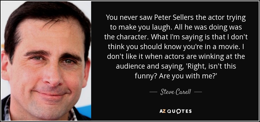 You never saw Peter Sellers the actor trying to make you laugh. All he was doing was the character. What I'm saying is that I don't think you should know you're in a movie. I don't like it when actors are winking at the audience and saying, 'Right, isn't this funny? Are you with me?' - Steve Carell