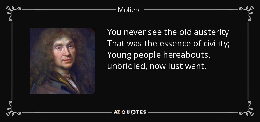 You never see the old austerity That was the essence of civility; Young people hereabouts, unbridled, now Just want. - Moliere
