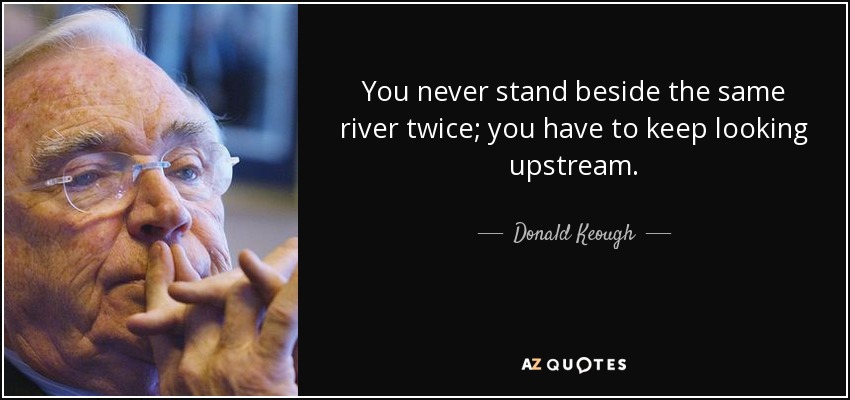 You never stand beside the same river twice; you have to keep looking upstream. - Donald Keough