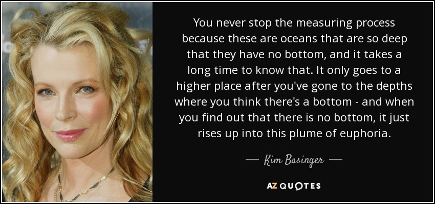 You never stop the measuring process because these are oceans that are so deep that they have no bottom, and it takes a long time to know that. It only goes to a higher place after you've gone to the depths where you think there's a bottom - and when you find out that there is no bottom, it just rises up into this plume of euphoria. - Kim Basinger