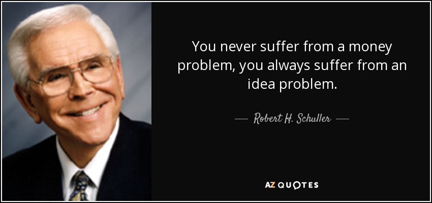 You never suffer from a money problem, you always suffer from an idea problem. - Robert H. Schuller