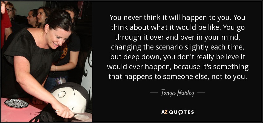 You never think it will happen to you. You think about what it would be like. You go through it over and over in your mind, changing the scenario slightly each time, but deep down, you don't really believe it would ever happen, because it's something that happens to someone else, not to you. - Tonya Hurley