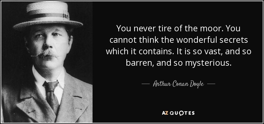 You never tire of the moor. You cannot think the wonderful secrets which it contains. It is so vast, and so barren, and so mysterious. - Arthur Conan Doyle