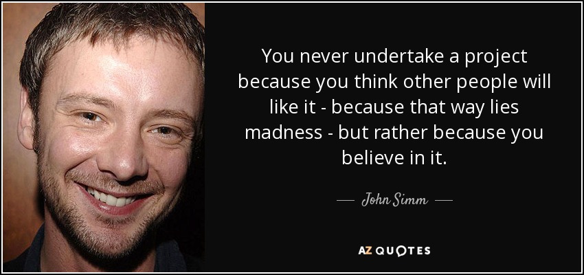 You never undertake a project because you think other people will like it - because that way lies madness - but rather because you believe in it. - John Simm