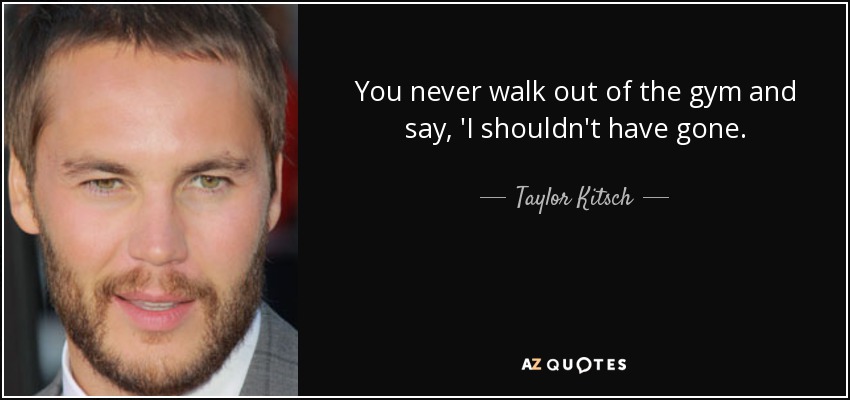 You never walk out of the gym and say, 'I shouldn't have gone. - Taylor Kitsch