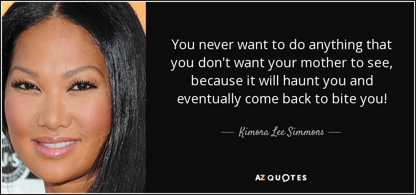 You never want to do anything that you don't want your mother to see, because it will haunt you and eventually come back to bite you! - Kimora Lee Simmons