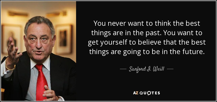 You never want to think the best things are in the past. You want to get yourself to believe that the best things are going to be in the future. - Sanford I. Weill