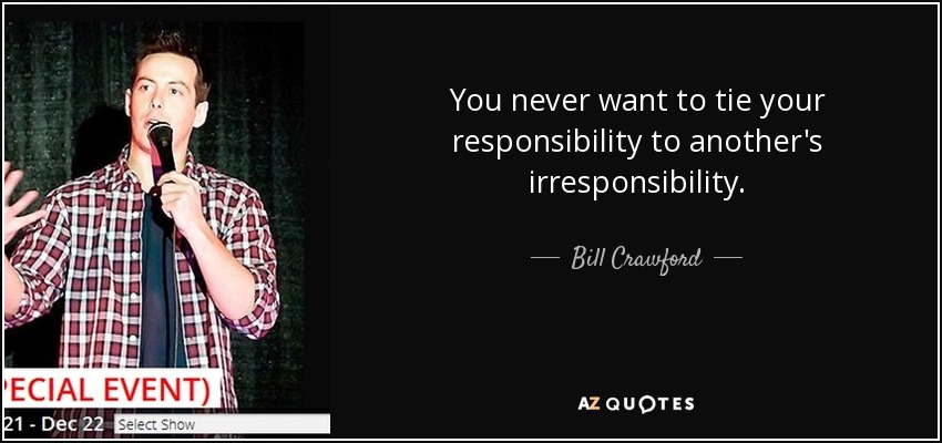 You never want to tie your responsibility to another's irresponsibility. - Bill Crawford