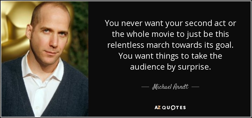 You never want your second act or the whole movie to just be this relentless march towards its goal. You want things to take the audience by surprise. - Michael Arndt