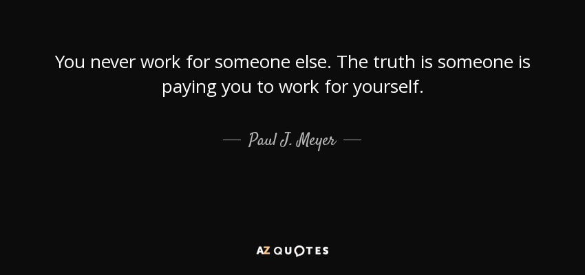 You never work for someone else. The truth is someone is paying you to work for yourself. - Paul J. Meyer