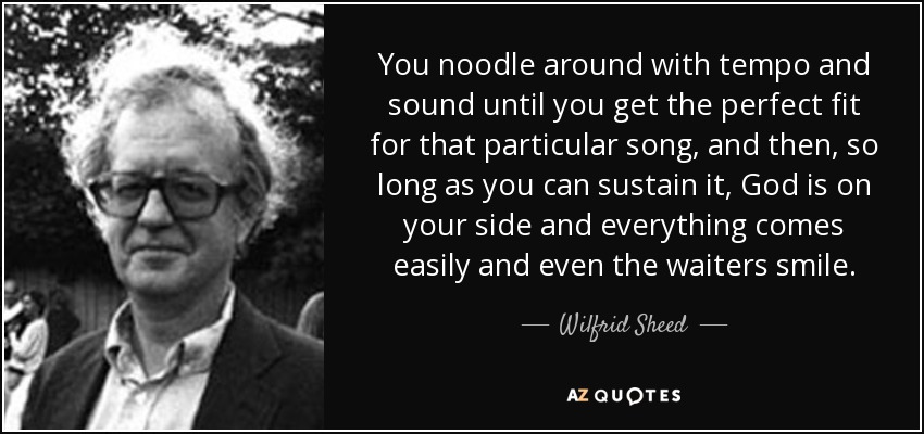 You noodle around with tempo and sound until you get the perfect fit for that particular song, and then, so long as you can sustain it, God is on your side and everything comes easily and even the waiters smile. - Wilfrid Sheed