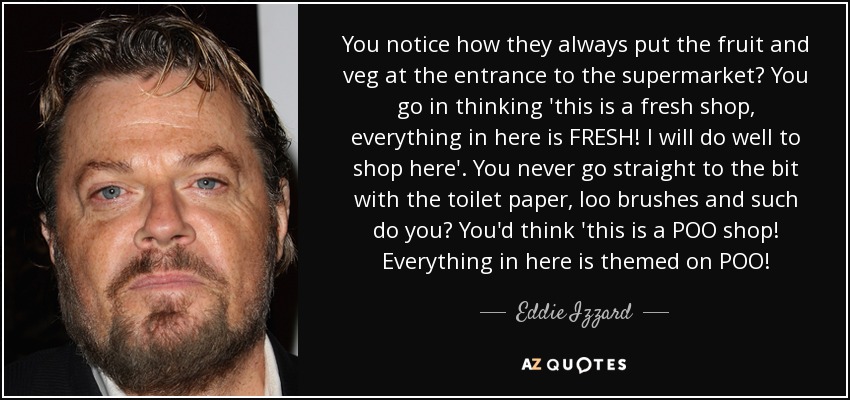 You notice how they always put the fruit and veg at the entrance to the supermarket? You go in thinking 'this is a fresh shop, everything in here is FRESH! I will do well to shop here'. You never go straight to the bit with the toilet paper, loo brushes and such do you? You'd think 'this is a POO shop! Everything in here is themed on POO! - Eddie Izzard