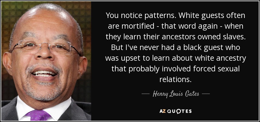 You notice patterns. White guests often are mortified - that word again - when they learn their ancestors owned slaves. But I've never had a black guest who was upset to learn about white ancestry that probably involved forced sexual relations. - Henry Louis Gates