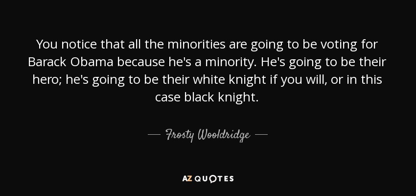 You notice that all the minorities are going to be voting for Barack Obama because he's a minority. He's going to be their hero; he's going to be their white knight if you will, or in this case black knight. - Frosty Wooldridge