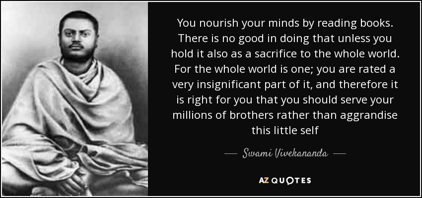 You nourish your minds by reading books. There is no good in doing that unless you hold it also as a sacrifice to the whole world. For the whole world is one; you are rated a very insignificant part of it, and therefore it is right for you that you should serve your millions of brothers rather than aggrandise this little self - Swami Vivekananda
