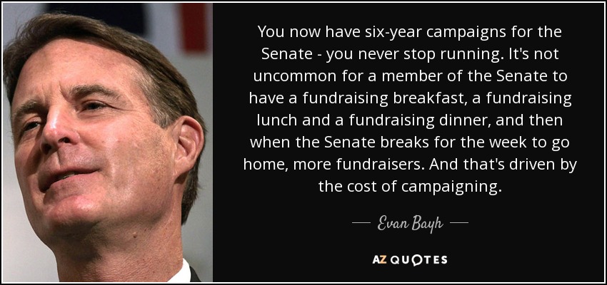 You now have six-year campaigns for the Senate - you never stop running. It's not uncommon for a member of the Senate to have a fundraising breakfast, a fundraising lunch and a fundraising dinner, and then when the Senate breaks for the week to go home, more fundraisers. And that's driven by the cost of campaigning. - Evan Bayh