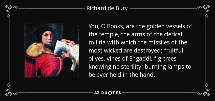 You, O Books, are the golden vessels of the temple, the arms of the clerical militia with which the missiles of the most wicked are destroyed; fruitful olives, vines of Engaddi, fig-trees knowing no sterility; burning lamps to be ever held in the hand. - Richard de Bury