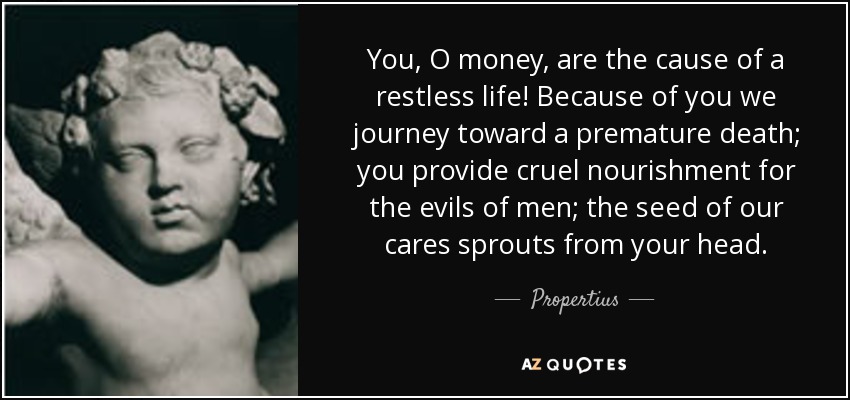 You, O money, are the cause of a restless life! Because of you we journey toward a premature death; you provide cruel nourishment for the evils of men; the seed of our cares sprouts from your head. - Propertius